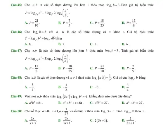 Câu 45: Cho a,b là các số thực dương lớn hơn 1 thỏa mãn log_(a)b=3 .Tính giá trị biểu thức
P=log_(a^2b)a^3-3log_(a^2)2cdot log_(4)((a)/(b))
A. P=(21)/(10)
B. P=(7)/(5)
C. P=(18)/(25)
D. P=(15)/(8)
Câu 46: Cho log_(a)b=2 với a, b là các số thực dương và a khác 1. Giá trị biểu thức
T=log_(a^2)b^6+log_(a)sqrt (b)
A. 8.
B. 7.
C. 5
D. 6.
Câu 47: Cho a,b là các số thực dương lớn hơn 1 thỏa mãn log_(a)b=3 . Tính gái trị biểu thức
P=log_(a^2b)a^3-3log_(a^2)2.log_(4)((a)/(b))
A. P=(15)/(8)
B. P=(18)/(25)
P=(21)/(10)
D. P=(7)/(5)
Câu 48: Cho a,b là các số thực dương và aneq 1 thoả mãn log_(a)(a^2b)=(1)/(2) . Giá trị của log_(a^2)b bằng
A. -(3)/(4)
B. -(3)/(2)
C. -3
D. (3)/(4)
Câu 49: Với mọi a,b thỏa mãn log_(3)(3a^2)+log_(3)b^3=4 , khẳng định nào dưới đây đúng?
A. a^2b^3=81
B. a^3+b^3+1=81
C. a^2b^3=27
D. a^2+b^3=27
Câu 50: Cho số thực agt 0;aneq 1,aneq (1)/(27) và số thực x thỏa mãn log_(a)3=x . Tính log_(27a)9 theo x .
A. (2x)/(x+3)
B. (2x)/(3x+1)
C. 2(3x+1)
D. (2)/(3x+1)