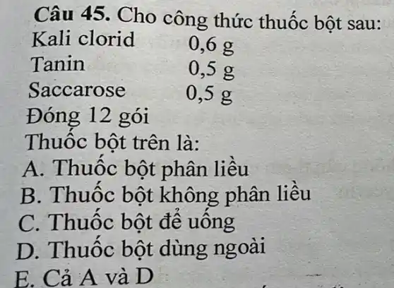 Câu 45. Cho công thức thuốc bột sau:
Kali clorid
0,6 g
Tanin	0,5 g
Saccarose	0,5 g
Đóng 12 gói
Thuốc bột trên là:
A. Thuốc bột phân liều
B. Thuốc bột không phân liều
C. Thuốc bột đê uông
D. Thuốc bột dùng ngoài
E. Cả A và D