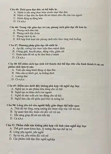 Câu 45: Thói quen đạo đức có thể hiểu là:
A. Hành vi sẳn sàng thực hiện chuẩn mực đạo đức
B. Hành vi đạo đức ổn định đã trở thành nhu cầu của con người
C. Hành động tự động hóa
D. Cả a,b,c
Câu 46: Trong việc giáo dục trẻ em,phong cách giáo dục tốt hơn là:
A. Phong cách dân chủ
B. Phong cách độc đoán
C. Phong cách tự do
D. Kết hợp linh hoạt các phong cách trên theo từng tình huống
Câu 47: Phương pháp giáo dục tốt nhất là:
A. Áp đặt, cưỡng bức thực hiện theo mệnh lệnh
B. Giảng giải, thuyết phục, động viên, giám sút
C. Hoàn toản để trẻ tự do làm theo ý minh
D. Cả a,b,c
Câu 48: Dể nhân cách học sinh trở thành chủ thể đạo đức cần hình thành ở các em
phẩm chất tâm lý nào
A. Tinh sẳn sàng hành động có đạo đức
B. Nhu cầu tự đánh giá, tự khẳng định
C. Lương tâm
D. Cả a,b,c
Câu 49: Diểm nào dưới đây không phù hợp với nghề dạy học
A. Nghé tạo ra sản phẩm tiêu dùng cho xã hội
B. Nghề tạo ra nhân cách con người
C. Nghè tái sản xuất sức lao động cho xã hội
D. Nghề làm cầu nối giữa quá khứ và tương lai
Câu 50: Lòng yêu trẻ của người thầy giáo được thể hiện qua:
A. Thái độ hài lòng, sung sướng khi được tiếp xúc với trẻ em
B. Sự quan tâm đáy thiện chí đối với trẻ em
C. Sằn sảng giúp đỡ trẻ em tiến bộ
D. Cả a,b,c
Câu 51: Phẩm chất nào không phù hợp với tình cảm nghề dạy học
A. Thế giới quan khoa học, lý tưởng đào tạo thể hệ trẻ
B. Lòng yêu người yêu nghề
C. Sự ủy mị,yếu mềm đối với trẻ
D. Các phẩm chất đạo đức nghề nghiệp