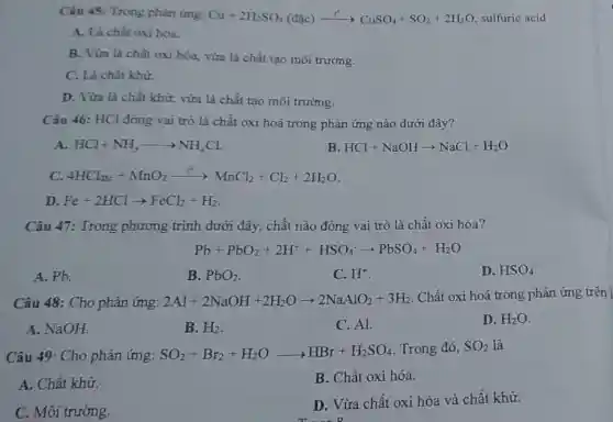 Câu 45: Trong phản ứng: Cu+2H_(2)SO_(4)(dunderset (.)(a)c)xrightarrow (t^circ )CuSO_(4)+SO_(2)+2H_(2)O sulfuric acid
A. Là chất oxi hóa.
B. Vừa là chất oxi hóa, vừa là chất tạo môi trường.
C. Là chất khữ.
D. Vừa là chất khử, vừa là chất tạo môi trường.
Câu 46: HCl đóng vai trò là chất oxi hoá trong phản ứng nào dưới đây?
A. HCl+NH_(3)arrow NH_(4)Cl
B HCl+NaOHarrow NaCl+H_(2)O
C. 4HCl_(40)+MnO_(2)xrightarrow (t^2)MnCl_(2)+Cl_(2)+2H_(2)O
D. Fe+2HClarrow FeCl_(2)+H_(2)
Câu 47: Trong phương trình dưới đây, chất nào đóng vai trò là chất oxi hóa?
Pb+PbO_(2)+2H^++HSO_(4)^-arrow PbSO_(4)+H_(2)O
A. Pb.
B. PbO_(2)
C. H^+
D. HSO_(4)^-
Câu 48: Cho phản ứng: 2Al+2NaOH+2H_(2)Oarrow 2NaAlO_(2)+3H_(2) Chất oxi hoá trong phản ứng trên !
A. NaOH.
B. H_(2)
C. Al.
D. H_(2)O
Câu 49: Cho phản ứng: SO_(2)+Br_(2)+H_(2)Oarrow HBr+H_(2)SO_(4) Trong đó, SO_(2) là
A. Chất khử.
B. Chất oxi hóa.
C. Môi trường.
D. Vừa chất oxi hóa và chất khử.