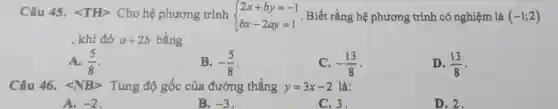 Câu 45.<TH> Cho hệ phương trình  ) 2x+by=-1 bx-2ay=1  . Biết rằng hệ phương trình có nghiệm là (-1;2)
, khi đó a+2b bằng
A. (5)/(8)
B. -(5)/(8)
-(13)/(8)
D. (13)/(8)
Câu 46. langle NBrangle  Tung độ gốc của đường thẳng y=3x-2 là:
A. -2
B. -3
C. 3.
D. 2.