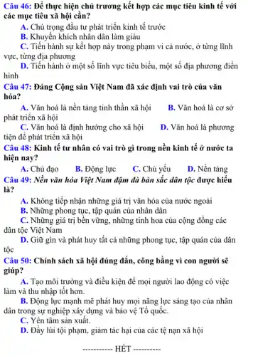 Câu 46: Để thực hiện chủ trương kết hợp các mục tiêu kinh tế với
các mục tiêu xã hội cần?
A. Chú trọng đầu tư phát triển kinh tế trước
B. Khuyến khích nhân dân làm giàu
C. Tiến hành sự kết hợp này trong phạm vi cả nước , ở từng lĩnh
vực, từng địa phương
D. Tiến hành ở một số lĩnh vực tiêu biểu, một số địa phương điền
hình
Câu 47: Đảng Cộng sản Việt Nam đã xác định vai trò của vǎn
hóa?
A. Vǎn hoá là nền tảng tinh thần xã hội
phát triển xã hội
B. Vǎn hoá là . cơ sở
C. Vǎn hoá là định hướng cho xã hội
tiện để phát triển xã hội
D. Vǎn hoá là phương
Câu 48: Kinh tế tư nhân có vai trò gì trong nền kinh tế ở nước ta
hiện nay?
A. Chủ đạo
B. Động lực
C. Chủ yếu
D. Nền tảng
Câu 49: Nền vǎn hóa Việt Nam đậm đà bản sắc dân tộc được hiểu
là?
A. Không tiếp nhận những giá trị vǎn hóa của nước ngoài
B. Những phong tục , tập quán của nhân dân
C. Những giá trị bền vững, những tinh hoa của cộng đồng các
dân tộc Việt Nam
D. Giữ gìn và phát huy tất cả những phong tục, tập quán của dân
tộc
Câu 50: Chính sách xã hội đúng đắn., công bằng vì con người sẽ
giúp?
A. Tạo môi trường và điều kiện để mọi người lao động có việc
làm và thu nhập tốt hơn.
B. Động lực mạnh mẽ phát huy mọi nǎng lực sáng tạo của nhân
dân trong sự nghiệp xây dựng và bảo vệ Tổ quốC.
C. Yên tâm sản xuất.
D. Đẩy lùi tội phạm, giảm tác hại của các tệ nạn xã hội
__ HẾT __