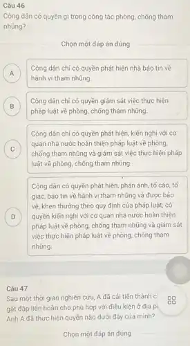 Câu 46
Công dân có quyền gì trong công tác phòng, chống tham
nhũng?
Chọn một đáp án đúng
A
hành vi tham nhũng
Công dân chỉ có quyền phát hiện nhà báo tin về
B
Công dân chỉ có quyền giám sát việc thực hiện
B
pháp luật về phòng chống tham nhũng
Công dân chỉ có quyền phát hiện, kiến nghị với cơ
C
quan nhà nước hoàn thiện pháp luật về phòng
C
chống tham nhũng và giám sát việc thực hiện pháp
luật về phòng, chống tham nhũng.
Công dân có quyền phát hiện, phản ánh , tố cáo, tố
giác, báo tin về hành vi tham nhũng và được bảo
D
pháp luật về phòng , chống tham nhũng và giám sát
vệ, khen thưởng theo quy định của pháp luật; có
quyền kiến nghị với cơ quan nhà nước hoàn thiện D
việc thực hiện pháp luật về phòng, chống tham
nhũng.
Câu 47
Sau một thời gian nghiên cứu, A đã cải tiên thành c
gặt đập liên hoàn cho phù hợp với điêu kiện ở địa p
Anh A đã thực hiện quyền nào dưới đây của mình?
Chọn một đáp án đúng