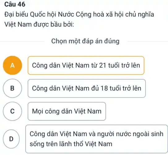 Câu 46
Đại biểu Quốc hội Nước Cộng hoà xã hội chủ nghĩa
Việt Nam được bầu bởi:
Chọn một đáp án đúng
A n
Công dân Việt Nam từ 21 tuổi trở lên
B
Công dân Việt Nam đủ 18 tuổi trở lên
C ) Mọi công dân Việt Nam
D
Công dân Việt Nam và người nước ngoài sinh
sống trên lãnh thổ Việt Nam