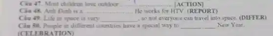 Câu 47. Most children love outdoor..............................................oot...utdoutdooro __ [ACTION]
Câu 48. Anh Đinh is a .... __ He works for HTV (REPORT)
Câu 49. Life in space is very __ so not everyone can travel into space. (DIFFER)
Câu 50. People in different countries have a special way to __ New Year.
EBRATION)