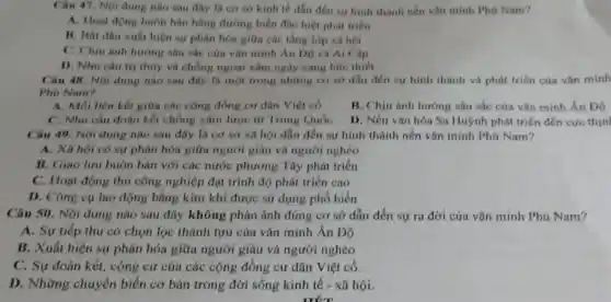 Câu 47. Nội dung nào sau đây là cơ sở kinh tế dẫn đến sư hình thành nền vǎn minh Phú Nam?
A. Hoạt động buôn bán bằng đường biển đặc biệt phát triển
B. Bất đầu xuất hiện sự phân hóa giữa các tầng lớp xã hội
C. Chịu ảnh hưởng sâu sắc của vǎn minh An DO và Ai Câp
D. Nhu cầu tri thủy và chồng ngoại xâm ngày càng bức thiết
Câu 48. Nội dung nào sau đây là một trong những cơ sở dẫn đến sự hình thành và phát triển cúa vǎn minh
Phủ Nam?
A. Mối liên kết giữa các cộng đồng cư dân Việt có
B. Chịu ảnh hưởng sâu sắc của vǎn minh Án Độ
C. Nhu cầu đoàn kết chống xâm lược từ Trung Quốc
D. Nền vǎn hóa Sa Huýnh phát triển đến cực thin
Câu 49. Nội dung nào sau đây là cơ sở xã hội dẫn đến sự hình thành nền vǎn minh Phú Nam?
A. Xã hội có sự phân hóa giữa người giàu và người nghèo
B. Giao lưu buôn bán với các nước phương Tây phát triển
C. Hoạt động thủ công nghiệp đạt trình độ phát triển cao
D. Công cu lao động bằng kim khí được sử dụng phổ biến
Câu 50. Nội dung nào sau đây không phản ánh đúng cơ sở dẫn đến sự ra đời của vǎn minh Phù Nam?
A. Sự tiếp thu có chọn lọc thành tựu của vǎn minh Ấn Độ
B. Xuất hiện sự phân hóa giữa người giàu và người nghèo
C. Sự đoàn kết.cộng cư của các cộng đồng cư dân Việt cổ.
D. Những chuyển biến cơ bản trong đời sống kinh tế - xã hội.