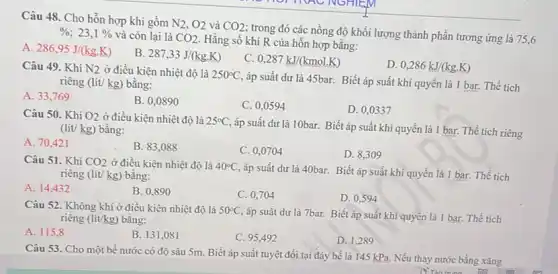 Câu 48. Cho hỗn hợp khí gồm N_(2),O_(2) và CO2
; trong đó các nồng độ khối lượng thành phần tương ứng là
75,6
%  23. 1%  và còn lại là CO2
Hằng số khí R của hỗn hợp bằng:
A. 286,95J/(kg.K)
B. 287,33J/(kg.K)
C. 0,287kJ/(kmol.K)
D. 0,286kJ/(kg.K)
Câu 49. Khi N2 ở điều kiện nhiệt độ là 250^circ C,
áp suất dư là 45bar. Biết áp suất khí quyển là 1 bar. Thể tích riêng (lit/kg) bằng:
A. 33,769
B. 0,0890
C. 0,0594
D. 0,0337
Câu 50. Khi O_(2) ở điều kiện nhiệt độ là 25^circ C
áp suất dư là 10bar.Biết áp suất khí quyển là 1 bar. Thể tích riêng (lít/ kg) bằng:
A. 70,421
B. 83,088
C. 0,0704
D. 8,309
Câu 51. Khi CO2 ở điều kiện nhiệt độ là 40^circ C
áp suất dư là 40bar. Biết áp suất khí quyển là 1 bar. Thể tích riêng (lít/ kg) bằng:
A. 14,432
C. 0,704	D. 0,594
B. 0,890
Câu 52. Không khí ở điều kiện nhiệt độ là 50^circ C,
áp suất dư là 7bar. Biết áp suất khí quyển là 1 bar. Thể tích riêng (lit/kg) bằng:
A. 115,8
B. 131,081
D. 1,289
C. 95,492
Câu 53. Cho một bể nước có độ sâu 5m. Biết áp suất tuyệt đối tại đáy bể là 145 kPa.Nếu thay nước bằng xǎng
in