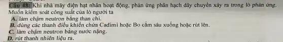 Câu 48: Khi nhà máy điện hạt nhân hoạt động, phản ứng phân hạch dây chuyền xảy ra trong lò phản ứng.
Muốn kiểm soát công suất của lò người ta
A. làm chậm neutron bằng than chì.
B. dùng các thanh điều khiển chứa Cadimi hoặc Bo cắm sâu xuống hoặc rút lên.
C. làm chậm neutron bằng nước nặng.
D. rút thanh nhiên liệu ra.