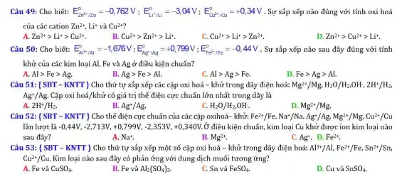 Câu 49: Cho biết: E_(Zn^3+12n)^0=-0,762V;E_(L+1L)^0=-3,04V;E_(Cd^2+1/2)^0=+0,34V Sự sắp xếp nào đúng với tính oxi hoá
của các cation Zn^2+,Li^+ và Cu^2+
A. Zn^2+gt Li^+gt Cu^2+
B. Cu^2+gt Zn^2+gt Li^+	C. Cu^2+gt Li^+gt Zn^2+
D. Zn^2+gt Cu^2+gt Li^+
Câu 50: Cho biết: E_(Al^2+1/Al)^0=-1,676V;E_(Ag^+/Ag)^0=+0,799V;E_(Fe^2+,FFe)^3=-0,44V . Sự sắp xếp nào sau đây đúng với tính
khử của các kim loại Al, Fe và Ag ở điều kiện chuẩn?
A. Algt Fegt Ag
B. Aggt Fegt Al.
C. Algt Aggt Fe
D. Fegt Aggt Al
Câu 51:  SBT-KNTT  Cho thứ tự sắp xếp các cặp oxi hoá - khử trong dãy điện hoá: Mg^2+/Mg,H_(2)O/H_(2),OH^-,2H^+/H_(2)
Ag^+/Ag Cặp oxi hoá/khử có giá trị thế điện cực chuẩn lớn nhất trong dãy là
A. 2H^+/H_(2)
B. Ag^+/Ag.
C. H_(2)O/H_(2),OH^-
D. Mg^2+/Mg
Câu 52: ( SBT - KNTT ) Cho thế điện cực chuẩn của các cặp oxihoá- khử Fe^2+/Fe,Na^+/Na,Ag^+/Ag,Mg^2+/Mg,Cu^2+/Cu
lần lượt là -0,44V,-2,713V,+0,799V,-2,353V,+0,340V ý điều kiện chuẩn, kim loại Cu khử được ion kim loại nào
sau đây?	B. Mg^2+
A. Na^+
C. Ag^+ D. Fe^2+
Câu 53: ( SBT - KNTT ) Cho thứ tự sắp xếp một số cặp oxi hoá - khử trong dãy điện hoá: Al^3+/Al,Fe^2+/Fe,Sn^2+/Sn
Cu^2+/Cu. Kim loại nào sau đây có phản ứng với dung dịch muối tương ứng?
A. Fe và CuSO_(4)
B. Fe và Al_(2)(SO_(4))_(3)
C. Sn và FeSO_(4).
D. Cu và SnSO_(4)