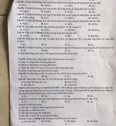 Câu 49. Ở nhiệt độ thường, kim loại Al tan hoàn toàn trong lượng dư dung dịch nào sau đây?
A. HCl.
B. NaNO_(3)
C. NaCl.
D. KCl.
Câu 50. Ở nhiệt độ thường, kim loại Al hòa tan trong lượng dư dung dịch nào sau đây?
A. NaNO_(3)
B. Na_(2)SO_(4)
C. KOH.
D. KCl.
Câu 51. Ở nhiệt độ thường, kim loại Al tan hoàn toàn trong lượng dư dung dịch nào sau đây?
A. H_(2)SO_(4) loãng.
B. NaCl.
C. NaNO_(3)
D. Na_(2)SO_(4).
Câu 52. Ở nhiệt độ thường, kim loại Al tan hoàn toàn trong lượng dư dung dịch nào sau đây?
A. MgCl_(2)
B. KCl
C. KOH
D. NaNO_(3).
Câu 53. Sản phẩm của phản ứng giữa kim loại nhôm với khí oxygen là
A. AlCl_(3)
B. Al_(2)O_(3).
C. Al(OH)_(3)
D. AI(NO_(3))_(3).
Câu 54. Kim loại Al không tan được trong dung dịch nào sau đây?
A. NaOH.
B. BaCl_(2).
C. HCl.
D. Ba(OH)_(2).
Câu 55. Kim loại nào sau đây vừa phản ứng được với dung dịch HCl, vừa phản ứng được với dung dịch
NaOH?
A. Fe.
B. Al.
C. Cu.
D. Ag.
Câu 56. Ở nhiệt độ thường, kim loại X không tan trong nước nhưng tan trong dung dịch kiềm. Kim loại X là
A. Al.
B. Mg.
C. Ca.
D. Na.
Ở nhiệt độ thường.kim loại Fe tác dụng với dung dịch nào sau đây?
Câu 58. Không được dùng chậu nhôm để chứa nước vôi trong vì
A. nhôm tác dụng được với dung dịch acid.
B. nhôm tác dụng được với dung dịch base.
C. nhôm đầy được kim loại yếu hơn nó ra khỏi dung dịch muối.
D. nhôm là kim loại hoạt động hóa học mạnh.
Câu 59. Kim loại nào sau đây tác dụng với Cl_(2) và HCl tạo ra cùng một muối là
A. Cu.
B. Mg.
C. Fe.
D. Ag.
Câu 60. Nhôm được dùng làm vật liệu chế tạo máy bay là do nhôm
A. có nhiệt độ nóng chảy cao.
B. nhẹ và bền.
C. dẫn điện tốt.
D. có tính dèo.
Câu 61. Khi còn đương vị, Napoleon III (1808-1873) đã này ra một ý thích kỳ quái là cần phải có một chiếc
vương miện làm bằng kim loại còn quý hơn cả vàng với ngọC. Với sự giúp đỡ của các nhà hóa học Pháp lúc
đó, nguyên tố này đã được tìm ra.Đó là nguyên tố nào sau đây?
A. Al.
B. Cu.
C. Ag.
D. Au.
Câu 62. X là một kim loại nhẹ,màu trắng bạc, được ứng dụng rộng rãi trong đời sống. X là
A. Cu.	B. Fe.
D. Ag.
C. Al.
Câu 63. Nhôm là kim loại
A. dẫn điện và nhiệt tốt nhất trong số tất cả kim loại.
B. dẫn điện và nhiệt đều kém.
C. dẫn điện tốt nhưng dẫn nhiệt kém.
D. dẫn điện và nhiệt tốt nhưng kém hơn đồng.
Câu 64. Dụng cụ không dùng để đựng dung dịch nước vôi trong là
A. cốc thủy tinh.
B. cốc sắt.
C. cốc nhôm.
D. cốc nhưa.
5