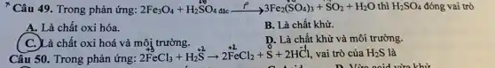 * Câu 49. Trong phản ứng: 2Fe_(3)O_(4)+H_(2)SO_(4)dunderset (.)(a)cxrightarrow (t^circ )3Fe_(2)(SO_(4))_(3)+SO_(2)+H_(2)O thì H_(2)SO_(4) đóng vai trò
A. Là chất oxi hóa.
B. Là chất khử.
C. Là chất oxi hoá và môi trường.
D. Là chất khử và môi trường.
Câu 50. Trong phản ứng:
2FeCl_(3)+H_(2)stackrel (+2)(S)arrow 2stackrel (+2)(Fe)Cl_(2)+stackrel (0)(S)+2Hstackrel (-1)(Cl) vai trò của H_(2)S là