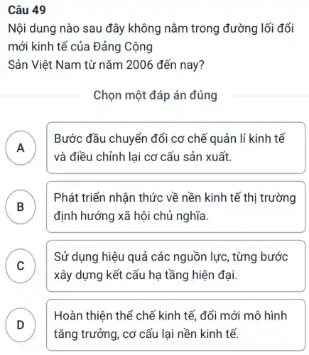 Câu 49
Nội dung nào sau đây không nằm trong đường lối đổi
mới kinh tế của Đảng Cộng
Sản Việt Nam từ nǎm 2006 đến nay?
Chọn một đáp án đúng
A
Bước đầu chuyển đổi cơ chế quản lí kinh tế
và điều chỉnh lai cơ cấu sản xuất.
B )
Phát triển nhân thức về nền kinh tế thị trường
định hướng xã hội chủ nghĩa.
C
xây dựng kết cấu hạ tầng hiện đại.
Sử dụng hiệu quả các nguồn lực, từng bước
Hoàn thiện thể chế kinh tế, đổi mới mô hình