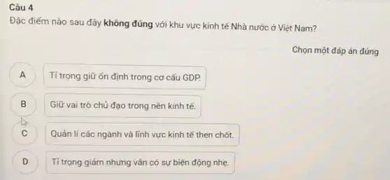 Câu 4
Đặc điếm nào sau đây không đúng với khu vực kinh tế Nhà nước ở Việt Nam?
Chọn một đáp án đúng
A
Tỉ trọng giữ ổn định trong cơ cấu GDP.
B B
Giữ vai trò chủ đạo trong nền kinh tế.
C )
Quản lí các ngành và lĩnh vực kinh tế then chốt.
D )
Tỉ trọng giảm nhưng vẫn có sự biến động nhẹ.