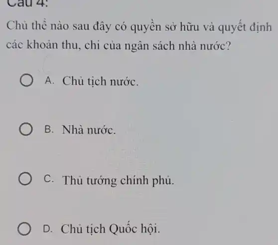 Câu 4:
Chủ thể nào sau đây có quyền sở hữu và quyết định
các khoản thu., chi của ngân sách nhà nước?
A. Chủ tịch nướC.
B. Nhà nướC.
C. Thủ tướng chính phủ.
D. Chủ tịch Quốc hội.