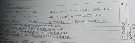 Câu 4.
Cho các phản ứng sau:
(a) SO_(3)+H_(2)Oarrow H_(2)SO_(4)
CaCO_(3)+2HClarrow CaCl_(2)+CO_(2)+H_(2)O
C+H_(2)Oxrightarrow (t^circ )CO+H_(2)
(d) CO_(2)+Ca(OH)_(2)arrow CaCO_(3)+H_(2)O
Ca+2H_(2)Oarrow Ca(OH)_(2)+H_(2) (g) 2KMnO_(4)xrightarrow (-1^circ )K_(2)MnO_(4)+MnO_(2)+O_(2)
a) Có 02 phản ứng thuộc loại phản ứng oxh - khử
b) Có 03 phản ứng không phải là phản ứng oxh - khử
c) Ở phản ứng c) và e) chất đóng vai trò chất khử là
H_(2)O
) Ở phản ứng g) KMnO_(4) vừa là chất khử vừa là chất oxh
iu 5.
Đ
lâu