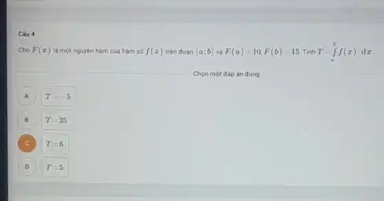 Câu 4
Cho F(x) là một nguyên hàm của hàm số f(x) trên đoạn [a;b] và F(a)=10,F(b)=15 Tính T=int _(a)^bf(x)dx
A
T=-5
(B) B
T=25
C C
T=6
D
T=5