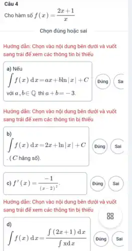 Câu 4
Cho hàm số f(x)=(2x+1)/(x)
Chọn đúng hoặc sai
Hướng dẫn: Chọn vào nội dung bên dưới và vuốt
sang trái để xem các thông tin bị thiếu
a) Nếu
int f(x)dx=ax+blnvert xvert +C
với a,bin Q thì a+b=-3
(Đúng
Sai
Hướng dẫn: Chọn vào nội dung bên dưới và vuốt
sang trái để xem các thông tin bị thiếu
b)
int f(x)dx=2x+lnvert xvert +C
( C hằng số).
(Đúng
Sai
f'(x)=(-1)/((x-2)^2)
Đúng
Sai
Hướng dẫn: Chọn vào nội dung bên dưới và vuốt
sang trái để xem các thông tin bị thiếu
d)
int f(x)dx=(int (2x+1)dx)/(int xdx)
Đúng
Sai