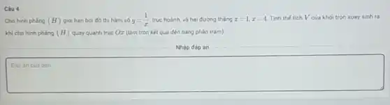 Câu 4
Cho hình phẳng (H) giới hạn bởi đồ thị hàm số y=(1)/(x) trục hoành, và hai đường tháng x=1,x=4 Tính thế tích V của khối tròn xoay sinh ra
khi cho hình phẳng (H) quay quanh truc Oz (làm tròn kết quả đến hàng phần trǎm).
Nhập đáp án
square