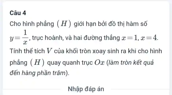 Câu 4
Cho hình phẳng (H) giới hạn bởi đồ thị hàm số
y=(1)/(x) , trục hoành và hai đường thẳng x=1,x=4
Tính thể tích V của khối tròn xoay sinh ra khi cho hình
phẳng (H) quay quanh truc Ox (làm tròn kết quả
đến hàng phần trǎm).
__