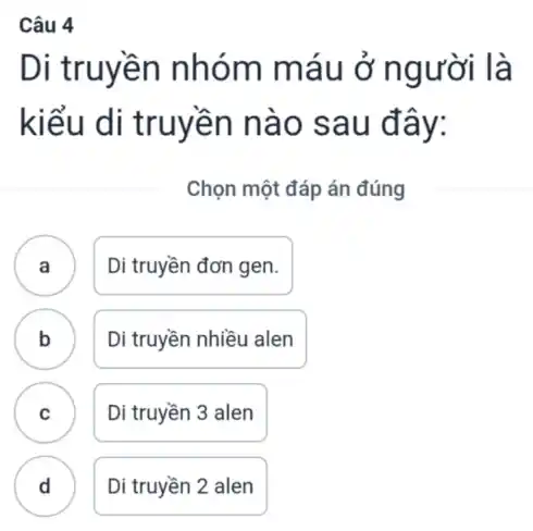 Câu 4
Di truyền nhóm máu ở người là
kiểu di truyền nào sau đây:
Chọn một đáp án đúng
A . ) Di truyền đơn gen.
B D Di truyền nhiều alen
C .
Di truyền 3 alen
D Di truyền 2 alen