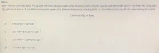 Câu 4
Diếm sôi của nước đạt được khi áp suất hơi nước bằng áp suất không khí xung quanh. Khi nên cao, áp suất không khí giảm vị vậy điểm sói cũng giảm.
Ting binh cứ lên cao 1 km điếm sôi của nước giảm 3 độ Dinh noi Everest cao khoảng 8849 m. Trên đinh núi Everest de nếu cơm chín người ta phải
Chọn một đáp án đúng
A nǎu bǎng nòi áp suất. A
B cho thêm ít muôi vào gao. B
C cho thêm ít đường vào gao. C
D đun thời gian lâu hơn. D