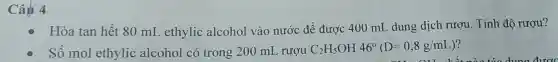 Câu 4
Hòa tan hết 80 mL ethylic alcohol vào nước để được 400 mL dung dịch rượu. Tính đô rượu?
Số mol ethylic alcohol có trong 200 mI , rươu C_(2)H_(5)OH46^circ (D=0,8g/mL