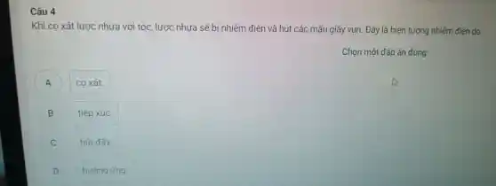 Câu 4
Khi cọ xá t lược nh ưa với tóc, lược nh ưa sẽ bi nhi lễm điện và hú t các mã u giây vụ in. Đây là hiện tượi ng nhiễm điện do
Chọn một đáp án đúng
A
co xát.
B B
tiếp xúc.
C
hút đấy.
D discrimination
hướng ứng.