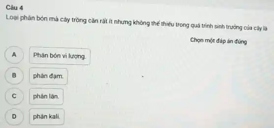 Câu 4
Loại phân bón mà cây trồng cần rất ít nhưng không thể thiểu trong quá trình sinh trưởng của cây là
Chọn một đáp án đúng
A )
Phân bón vi lượng.
B )
phân đạm.
C )
phân lân.
D )
phân kali.