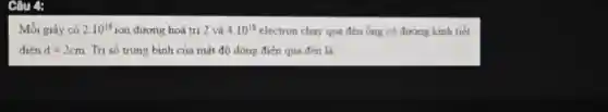 Câu 4:
Mỗi giây có 2.10^18 ion dương hoá trị 2 và 4.10^18 electron chay qua đèn ống có đường kinh tiết
diện d=2cm Trị số trung bình của mật độ dòng điện qua đèn là: