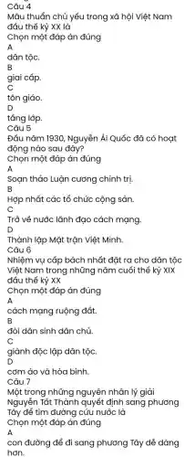 Câu 4
Mâu thuẩn chủ yếu trong xã hội Việt Nam
đầu thế kỷ XX là
Chọn một đáp án đúng
A
dân tộc.
B
giai cấp.
C
tôn giáo.
D
Câu 5
Đầu nǎm 1930 , Nguyễn Ái Quốc đã có hoạt
động nào sau đây?
Chọn một đáp án đúng
Soạn thảo Luận cương chính trị
B
Hợp nhất các tổ chức cộng sản.
C
Trỏ về nước lãnh đạo cách mạng.
D
Thành lập Mặt trận Viêt Minh
Câu 6
Nhiệm vụ cấp bách nhất đặt ra cho dân tộc
Việt Nam trong những nǎm cuối thế kỷ XIX
đầu thế kỷ XX
Chọn một đáp án đúng
A
cách mạng ruộng đất.
B
đòi dân sinh dân chủ.
C
giành độc lập dân tộc.
D
cơm áo và hòa bình.
Câu 7
Một trong những nguyên nhân lý giải
Nguyễn Tất Thành quyết định sang phương
Tây để tìm đường cứu nước là
Chọn một đáp án đúng
A
con đường để đi sang phương Tây dễ dàng
hơn.