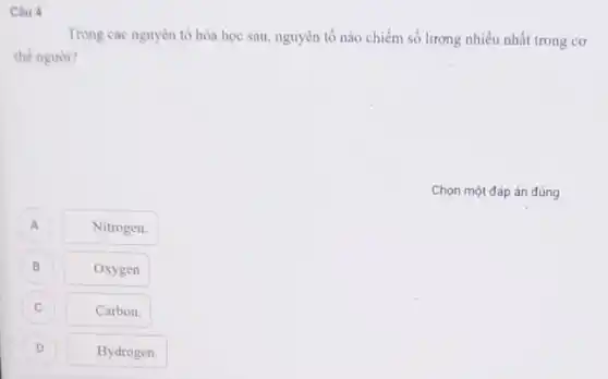 Câu 4
Trong các nguyên tố hóa học sau, nguyên tố nào chiếm số lượng nhiều nhất trong cơ
thể người?
Chọn một đáp án đúng
A
Nitrogen.
B B
Oxygen
C c
Carbon.
D D
Hydrogen.