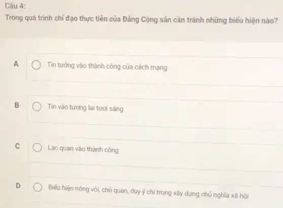 Câu 4:
Trong quá trình chỉ đạo thực tiên của Đảng Cộng sản cần tránh những biểu hiện nào?
A
Tin tưởng vào thành công của cách mạng
B
Tin vào tương lai tươi sáng
C
Lạc quan vào thành công
D
Biếu hiện nóng vội chủ quan, duy ý chí trong xây dựng chủ nghĩa xã hội