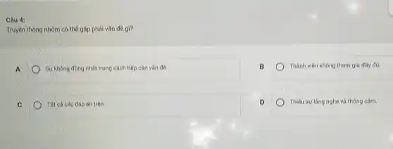 Câu 4:
Truyên thông nhóm có thể gặp phải vấn đề gi?
Sự không đồng nhất trong cách tiếp cận vấn đề.
B
Thành viên không tham gia đầy đú.
Tất cả các đáp án trên
D
Thiếu sự lâng nghe và thông cảm.
