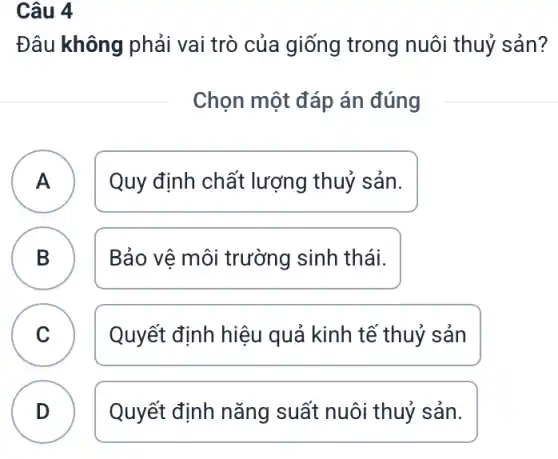 Câu 4
Đâu không phải vai trò của giống trong nuôi thuỷ sản?
Chọn một đáp án đúng
A ) Quy định chất lượng thuỷ sản.
B Bảo vệ môi trường sinh thái.
C Quyết định hiệu quả kinh tế thuỷ sản
v
D Quyết định nǎng suất nuôi thuỷ sản.
.