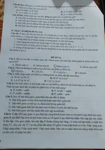 Câu 4(VD). Một gene có 2998 liên kết cộng hóa trị nối giữa các nu và 3600 liên kết hidro có A
=4G
Tính số nu từng loại của gene là
A. A=T=900;G=X=600
B A=T=600;G=X=900
C. A=T=600;G=X=600
D. A=T=900;G=X=900
Câu 5(TH). Nhận định nào sau đây đúng khi phát biểu về đột biến gen?
E. Đột biến gen khi phát sinh sẽ được tái bản qua cơ chế tự nhân đôi của DNA.
F. Đột biến gen không có khả nǎng di truyền cho thế hệ sau.
G. Đột biến gen là những biến đổi nhỏ xảy ra trên phân tử NDA.
H. Đột biến gen khi phát sinh đều được biểu hiện ngay ra kiểu hình của cá thể.
II. TRÁC NGHIEM ĐÚNG SAI
Câu 18: Ở lúa.cho lúa hạt tròn lai với lúa hạt dài.
F_(1) thu được 100%  lúa hạt dài. Cho F_(1) tự thụ phấn được F_(2)
Trong các nhận xét sau về phép lai trên, cho biết nhận xét
Dacute (u)ng/Sai
1. Trong phép lai P thuần chủng và tương phản về một tính trạng.
2. Tính trạng hạt tròn là trội hoàn toàn so với tính trạng hạt dài.
3. Thế hệ lai F_(1) có kiểu gene dị hợp, F_(2) có sự phân tính theo ti lệ 9:3:3:1
4. Trong số lúa hạt dài F_(2)
tính theo lý thuyết thì số cây hạt dài khi tự thụ phấn cho F_(3) toàn lúa hạt
dài chiếm tỉ lệ 1/3
ĐỀ SÓ 14.
Câu 1. Mẹ và con đều có nhóm máu AB. Nhóm máu nào dưới đây không phải là nhóm máu của
người bố?
A. Nhóm máu A
B. Nhóm máu B
Nhóm máu O
D. Nhóm máu AB
Câu 2. Phân tử đường có mặt trong cấu trúc của phân tử DNA là:
C_(5)H_(10)O_(4)
B. C_(6)H_(12)O_(6)
C. C_(12)H_(22)O_(11)
D. C_(5)H_(10)O_(5)
Câu 3. Mỗi vòng xoắn của DNA có đường kính và chiều dài lần lượt bằng:
A. 20A^0 và 34A^0
B. 20A^0 và 3,4A^0
C. 3,4A^0 và 34A^0
D. 2A^0 và 34A^0
Câu 4. Cho biết allele A trội hoàn toàn so với allele a; allele B trội hoàn toàn so với allele b.
Phép lai nào dưới đây là phép lai phân tích về hai tính trạng?
A. P:AaBbtimes aabb
C. P:AaBbtimes aaBB
B. P:AAbbtimes aaBB
D. P:aaBBtimes aabb
Câu 5. Nói về đột biến gene, phát biểu nào sau đây là đúng
E. Đột biến gene có hại sẽ bị loại bỏ hoàn toàn khỏi quần thể.
F. Đột biến gene có thể tạo ra allele mới trong quần thể.
G. Đột biến gene một khi đã phát sinh sẽ được truyền cho thế hệ sau.
H. Đột biến gene chỉ liên quan đến một cặp nuclêôtide.
Câu 6. Ở đậu Hà Lan, gene A qui định hạt vàng là trội hoàn toàn so với gene a qui định hạt xanh;
gene B qui định hạt trơn là trội hoàn toàn so với gene b qui định hạt nhãn. Hai cặp gen này phân
li độc lập. Cho giao phấn hai cây đậu P thuần chủng hạt vàng, vỏ trơn với hạt xanh, ỏ nhǎn thu
được F1, cho các cây F 1 tự thụ phấn thu được F2 gồm 4 loại kiểu hình có tỉ lệ: 9 hạt vàng trơn:
3 hạt vàng nhǎn: 3 hạt xanh trơn: 1 hạt xanh nhǎn. Hãy chỉ ra nhận định nào đúng nhận đình nào
sai khi nói về phép lai trên: