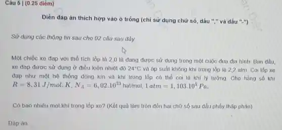 Câu 5 | (0 .25 diểm)
Điền dáp án thich hợp vào ô trống (chỉ sử dụng chữ số, dấu "."và dấu ".")
Sử dụng các thông tin sau cho 02 câu sau đây
Một chiếc xe đạp với thể tích lốp là 2,0 lít đang được sử dụng trong một cuộc đua địa hình: Ban đầu.
xe đạp được sử dụng ở điều kiện nhiệt đô 24^circ C và áp suất không khí trong lốp là 2,2 atm. Coi lốp xe
đạp như một hệ thống đóng kín và khí trong lốp có thể coi là khí lý tưởng. Cho hằng số khí
R=8,31J/mol.K,N_(A)=6,02cdot 10^23hatimol,1atm=1,103cdot 10^5Pa
Có bao nhiêu mol khí trong lốp xe?(Kết quả làm tròn đến hai chữ số sau dấu phẩy thâp phân)
Đáp án: