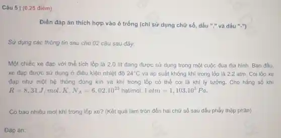 Câu 5 | (0.25 điểm)
Điền đáp án thích hợp vào ô trống (chỉ sử dụng chữ số, dấu "," và dấu ".")
Sử dụng các thông tin sau cho 02 câu sau đây:
Một chiếc xe đạp với thể tích lốp là 2,0 lít đang được sử dụng trong một cuộc đua địa hình. Ban đầu.
xe đạp được sử dụng ở điều kiên nhiệt đô 24^circ C và áp suất không khí trong lốp là 2,2 atm. Coi lốp xe
đạp như một hệ thống đóng kín và khí trong lốp có thể coi.là khí lý tưởng. Cho hằng số khí
R=8,31J/mol.K,N_(A)=6,02cdot 10^23hatimol,1atm=1,103cdot 10^5Pa
Có bao nhiêu mol khí trong lốp xe? (Kết quả làm tròn đến hai chữ số sau dấu phẩy thập phân)
Đáp án: square