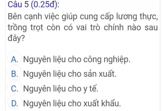 Câu 5 (0.25đ):
Bên cạnh việc giúp cung cấp lương thực,
trồng trọt còn có vai trò chính nào sau
đây?
A Nguyên liệu cho công nghiệp.
B Nguyên liệu cho sản xuất.
C Nguyên liệu cho y tế.
D Nguyên liệu cho xuất khẩu.