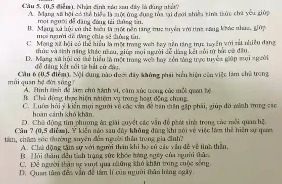 Câu 5. (0,5 điểm).. Nhận định nào sau đây là đúng nhất?
A. Mạng xã hội có thể hiểu là một ứng dụng tồn tại dưới nhiều hình thức chủ yếu giúp
mọi người dễ dàng đǎng tải thông tin.
B. Mạng xã hội có thể hiểu là một nền tảng trực tuyến với tính nǎng khác nhau, giúp
mọi người dễ dàng chia sẻ thông tin.
C. Mạng xã hội có thể hiểu là một trang web hay nền tảng trực tuyến với rất nhiều dạng
thức và tính nǎng khác nhau, giúp mọi người dễ dàng kết nối từ bất cứ đâu.
D. Mạng xã hội có thể hiểu là một trang web hay nền tảng trực tuyến giúp mọi người
dễ dàng kết nối từ bất cứ đâu.
Câu 6 (0,5 điểm).Nội dung nào dưới đây không phải biểu hiện của việc làm chủ trong
mối quan hệ đời sống?
A. Bình tĩnh để làm chủ hành vi.cảm xúc trong các mối quan hệ.
B. Chủ động thực hiện nhiệm vụ trong hoạt động chung.
C. Luôn hỏi ý kiến mọi người về các vấn đề bản thân gặp phải, giúp đỡ mình trong các
hoàn cảnh khó khǎn.
D. Chủ động tìm phương án giải quyết các vấn đề phát sinh trong các mối quan hệ.
Câu 7 (0,5 điểm).Ý kiến nào sau đây không đúng khi nói về việc làm thể hiện sự quan
tâm, chǎm sóc thường xuyên đến người thân trong gia đình?
A. Chủ động tâm sự với người thân khi họ có các vấn đề về tinh thần.
B. Hỏi thǎm đến tình trạng sức khỏe hàng ngày của người thân.
C. Để người thân tự vượt qua những khó khǎn trong cuộc sống.
D. Quan tâm đến vấn đề tâm lí của người thân hàng ngày.