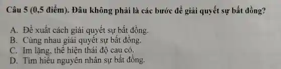 Câu 5 (0,5 điểm). Đâu không phải là các bước để giải quyết : sự bất đồng?
A. Đề xuất cách giải quyết sư bất đồng.
B. Cùng nhau giải quyết sự bất đồng.
C. Im lặng, thế hiện thái độ cau có.
D. Tìm hiếu nguyên nhân su bất đồng.