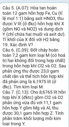 Câu 5. (A .07): Hòa tan hoàn
toàn 12 gam hỗn hợp Fe, Cu (tỉ
lê mol 1:1 ) bằng axit HNO3 , thu
được V lít (ở đkc)hỗn hợp khí X
(gồm NO và NO2 ) và dung dịch
Y (chỉ chứa hai muối và axit dư).
Tỉ khối của X đối với H2 bằng
19. Xác định V?
Câu 6. (C .09): Đốt cháy hoàn
toàn 7.2 gam kim loại M (có hoá
tri hai không đổi trong hợp chất)
trong hỗn hợp khí Cl2 và 02. Sau
phản ứng thu được 23,0 gam
chất rắn và thể tích hỗn hợp khí
đã phản ứng là 6,1975 lít (ở
đkc). Tìm kim loai m.
Câu 7. (C .13): Cho 8,6765 lít hỗn
hợp khí X (đktc)gồm Cl2 và 02
phản ứng vừa đủ với 11,1 gam
hỗn hợp Y gồm Mg và Al. thu
được 30,1 gam hỗn hợp Z . Tính