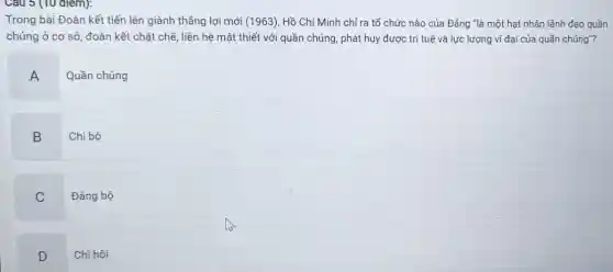 Câu 5 (10 diem):
Trong bài Đoàn kết tiến lên giành thẳng lợi mới (1963) Hồ Chí Minh chi ra tổ chức nào của Đảng "là một hạt nhân lãnh đạo quần
chúng ở cơ sở,đoàn kết chặt chẽ , liên hệ mật thiết với quần chúng, phát huy được trí tuệ và lực lượng vĩ đại của quần chúng"?
A
Quần chúng
B
Chi bộ
C
Đảng bộ
D
Chi hội