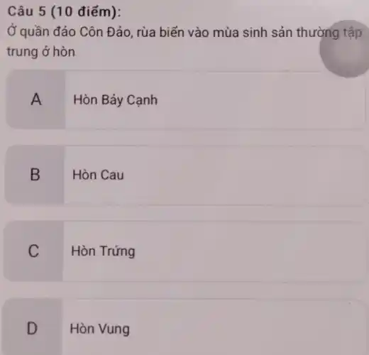 Câu 5 (10 điểm):
Ở quần đảo Côn Đảo, rùa biển vào mùa sinh sản thường tập
trung ở hòn
A
Hòn Bảy Canh
B
Hòn Cau
C
Hòn Trứng
D
Hòn Vung