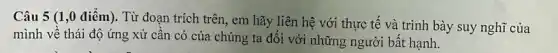 Câu 5 (1,0 điểm). Từ đoạn trích trên, em hãy liên hệ với thực tế và trình bày suy nghĩ của
mình về thái độ ứng xử cần có của chúng ta đối với những người bất hạnh.