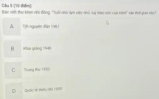 Câu 5 (10 điếm):
Bác viết thư khen nhi đồng: "Tuổi nhỏ làm việc nhỏ, tuỳ theo sức của mình vào thời gian nào?
A Tết nguyên đán 1961
B Khai giảng 1946
C Trung thu 1952
D Quốc tế thiếu nhi 1950
.