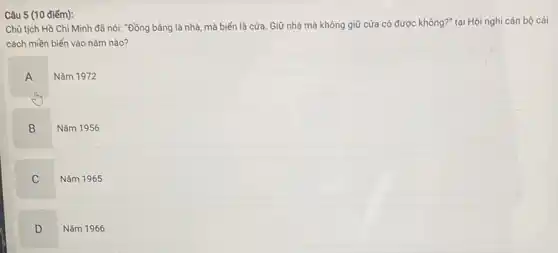 Câu 5 (10 điểm):
Chủ tịch Hồ Chi Minh đã nói: "Đồng bằng là nhà, mà biển là cửa. Giữ nhà mà không giữ cửa có được không ?" tại Hội nghị cán bộ cải
cách miền biển vào nǎm nào?
A
Nǎm 1972
B
Nǎm 1956
C
Nǎm 1965
D
Nǎm 1966