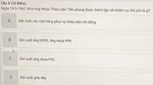 Câu 5 (10 điếm):
Ngày 19-5-1960 Nhà máy Nhựa Thiếu niên Tiền phong được thành lập với nhiệm vụ chủ yếu là gì?
A
Sản xuất các mặt hàng phục vụ thiếu niên nhi đồng
B
Sản xuất ống HDPE ống nhựa PPR
C
Sản xuất ống nhưa PVC
D
Sản xuất giày dép