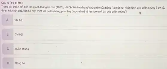 Câu 5 (10 điếm):
Trong bài Đoàn kết tiến lên giành thẳng lợi mới (1963), Hồ Chí Minh chỉ ra tố chức nào của Đảng "là một hạt nhân lãnh đạo quần chúng ở cơ sở,
đoàn kết chặt chẽ liên hệ mật thiết với quần chúng, phát huy được trí tuệ và lực lượng vĩ đại của quần chúng"?
A
Chi bộ
B
Chi hội
C
Quần chúng
D v
Đảng bộ