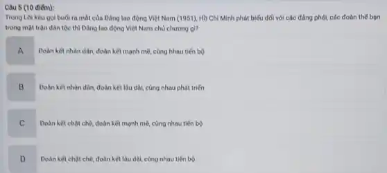 Câu 5 (10 điểm):
Trong Loi keu goi buổi ra mắt của Đảng lao động Việt Nam (1951), Hồ Chí Minh phát biểu đối với các đảng phúi,các đoàn thế bọn
trong mặt trận dân tộc thì Đảng lao động Việt Nam chủ chương gi?
A
Doàn kết nhàn dân.đoàn kết mạnh mẽ cùng hhau tiến bộ
B
Doàn kêt nhân dân đoàn kết lâu dài cùng nhau phát triển
C
Doàn kêt chạt chè đoàn kết mạnh mê.cùng nhau tiến bộ
D
.
Doàn kết chật chê đoàn kết lâu dài,cùng nhau tiến bộ