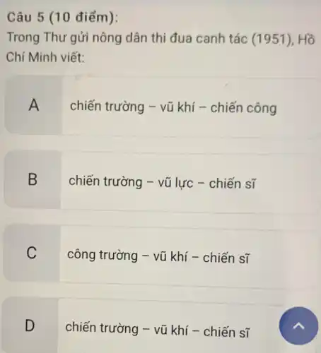 Câu 5 (10 điểm):
Trong Thư gửi nông dân thi đua canh tác (1951),Hồ
Chí Minh viết:
A
chiến trường -vũ khí - chiến công
B
chiến trường - vũ lực - chiến sĩ
C
công trường - vũ khí - chiến sĩ
D
chiến trường - vũ khí - chiến sĩ